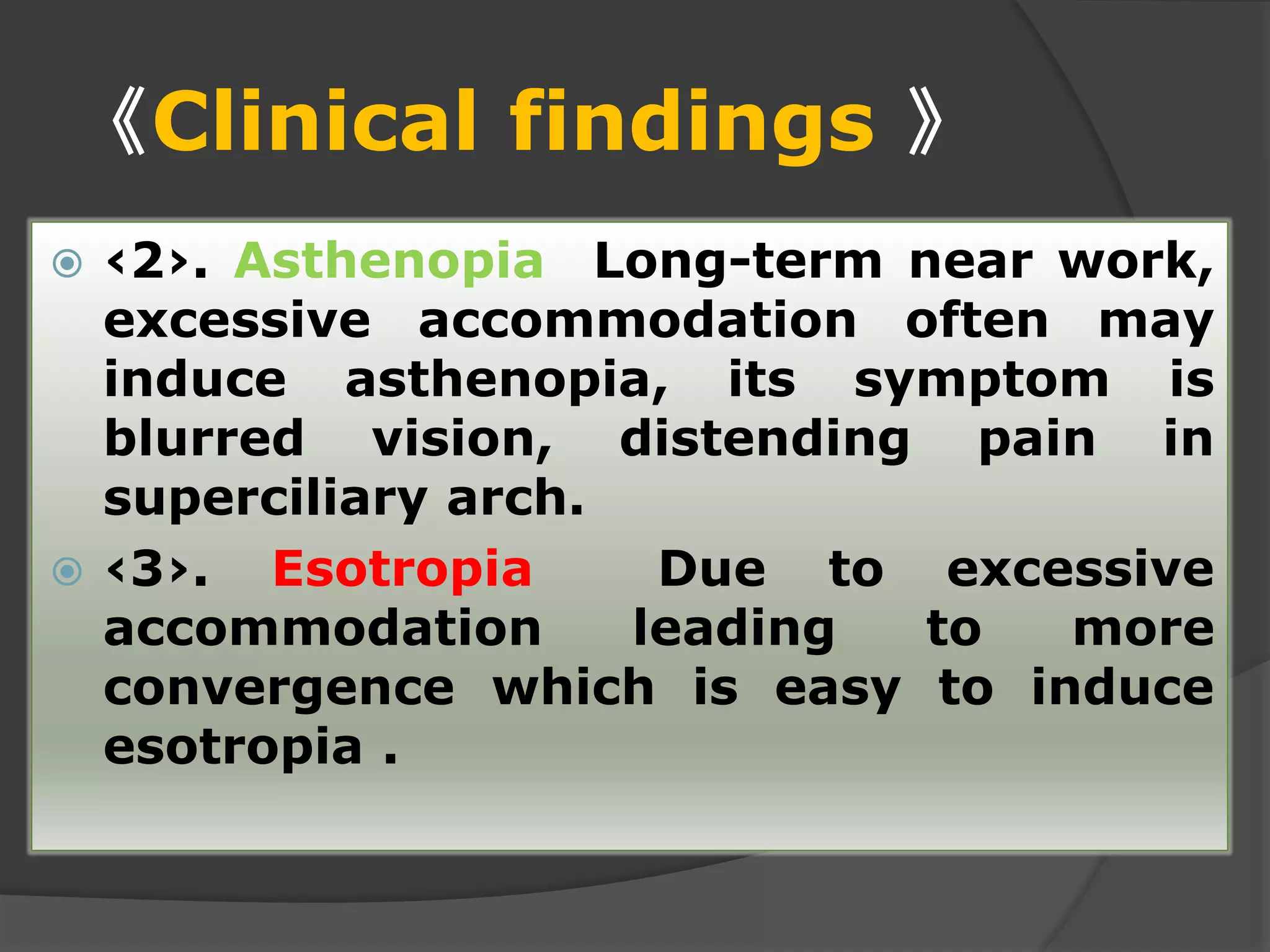 《Clinical findings 》
 ‹2›. Asthenopia Long-term near work,
excessive accommodation often may
induce asthenopia, its symptom is
blurred vision, distending pain in
superciliary arch.
 ‹3›. Esotropia Due to excessive
accommodation leading to more
convergence which is easy to induce
esotropia .
 
