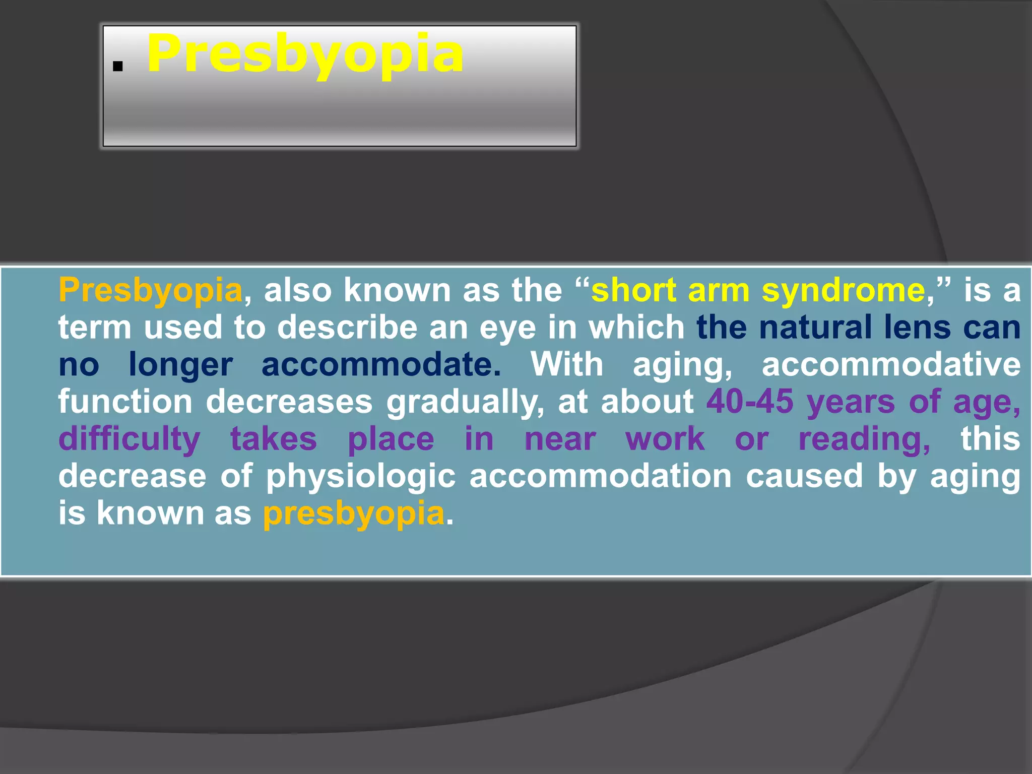 . Presbyopia
 Presbyopia, also known as the “short arm syndrome,” is a
term used to describe an eye in which the natural lens can
no longer accommodate. With aging, accommodative
function decreases gradually, at about 40-45 years of age,
difficulty takes place in near work or reading, this
decrease of physiologic accommodation caused by aging
is known as presbyopia.
 