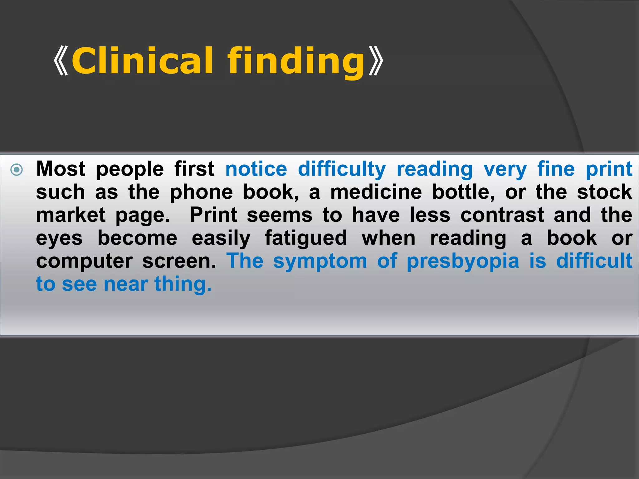 《Clinical finding》
 Most people first notice difficulty reading very fine print
such as the phone book, a medicine bottle, or the stock
market page. Print seems to have less contrast and the
eyes become easily fatigued when reading a book or
computer screen. The symptom of presbyopia is difficult
to see near thing.
 