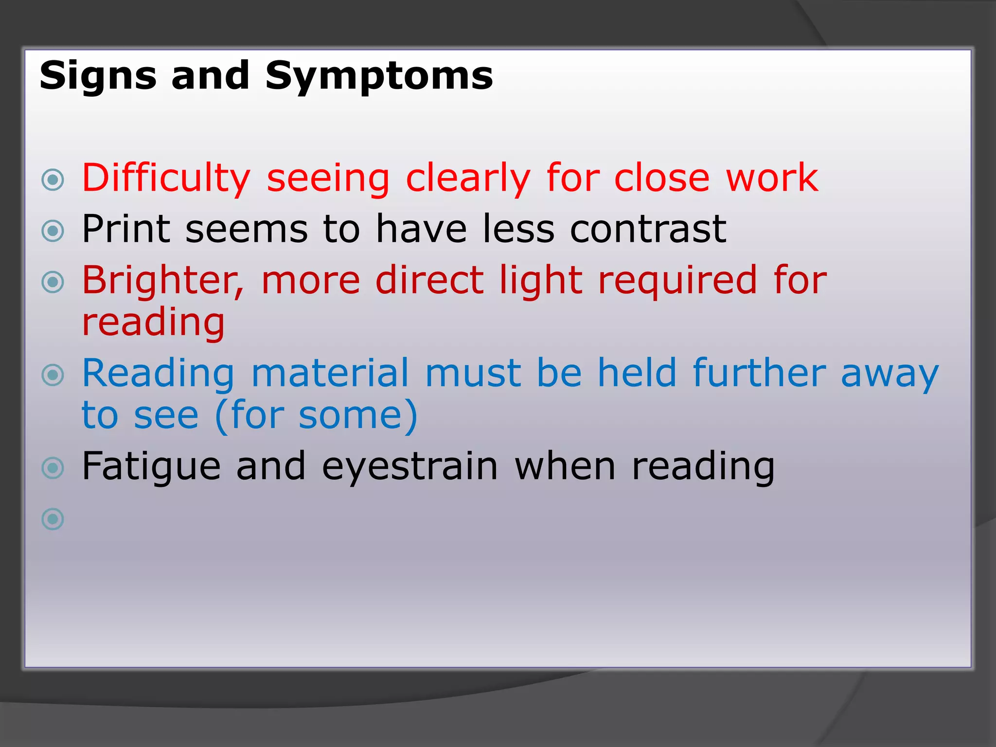 Signs and Symptoms
 Difficulty seeing clearly for close work
 Print seems to have less contrast
 Brighter, more direct light required for
reading
 Reading material must be held further away
to see (for some)
 Fatigue and eyestrain when reading

 