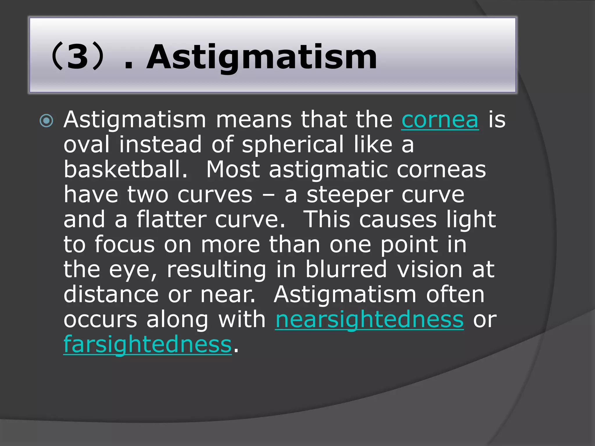 （3）. Astigmatism
 Astigmatism means that the cornea is
oval instead of spherical like a
basketball. Most astigmatic corneas
have two curves – a steeper curve
and a flatter curve. This causes light
to focus on more than one point in
the eye, resulting in blurred vision at
distance or near. Astigmatism often
occurs along with nearsightedness or
farsightedness.
 