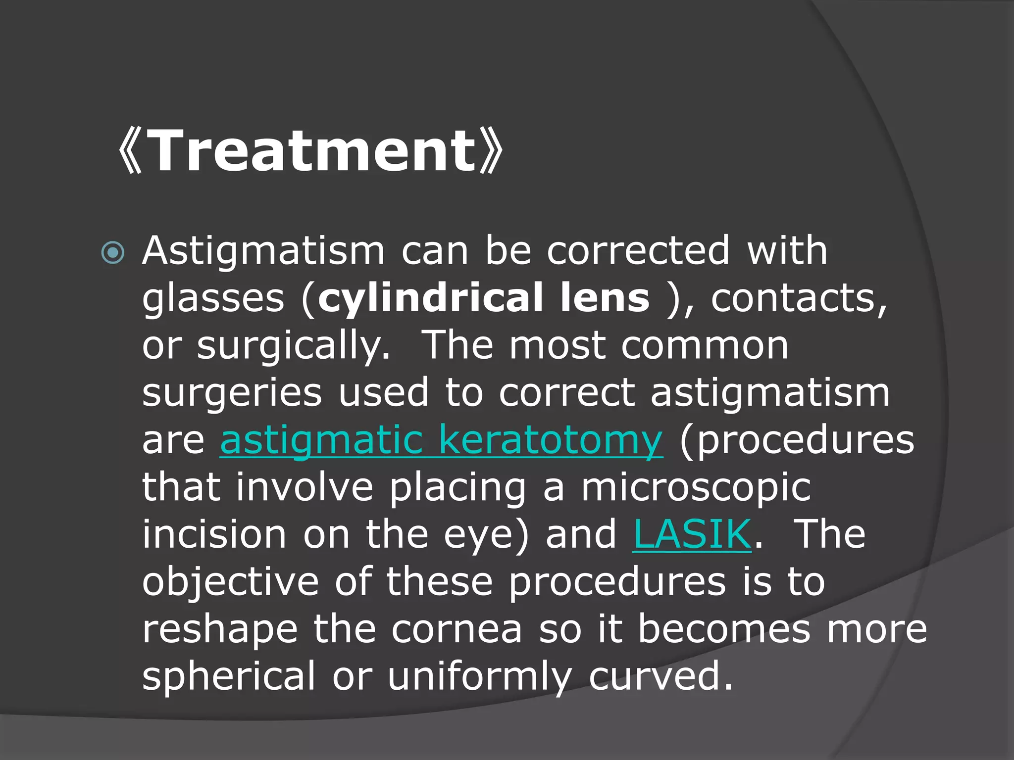 《Treatment》
 Astigmatism can be corrected with
glasses (cylindrical lens ), contacts,
or surgically. The most common
surgeries used to correct astigmatism
are astigmatic keratotomy (procedures
that involve placing a microscopic
incision on the eye) and LASIK. The
objective of these procedures is to
reshape the cornea so it becomes more
spherical or uniformly curved.
 