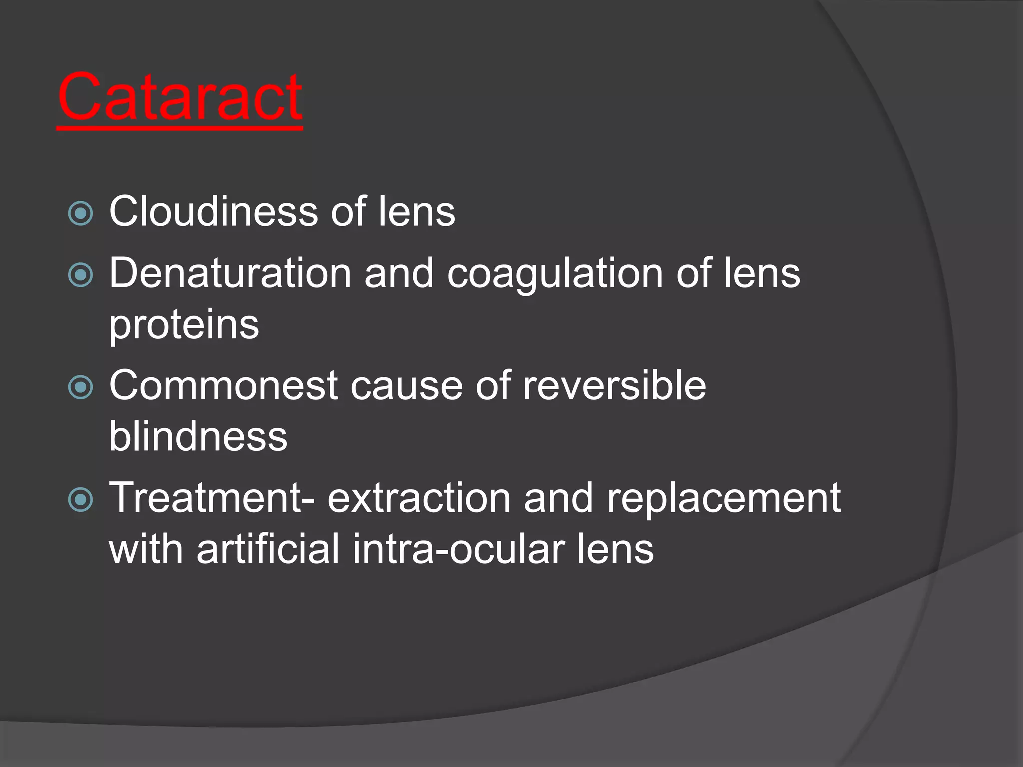 Cataract
 Cloudiness of lens
 Denaturation and coagulation of lens
proteins
 Commonest cause of reversible
blindness
 Treatment- extraction and replacement
with artificial intra-ocular lens
 