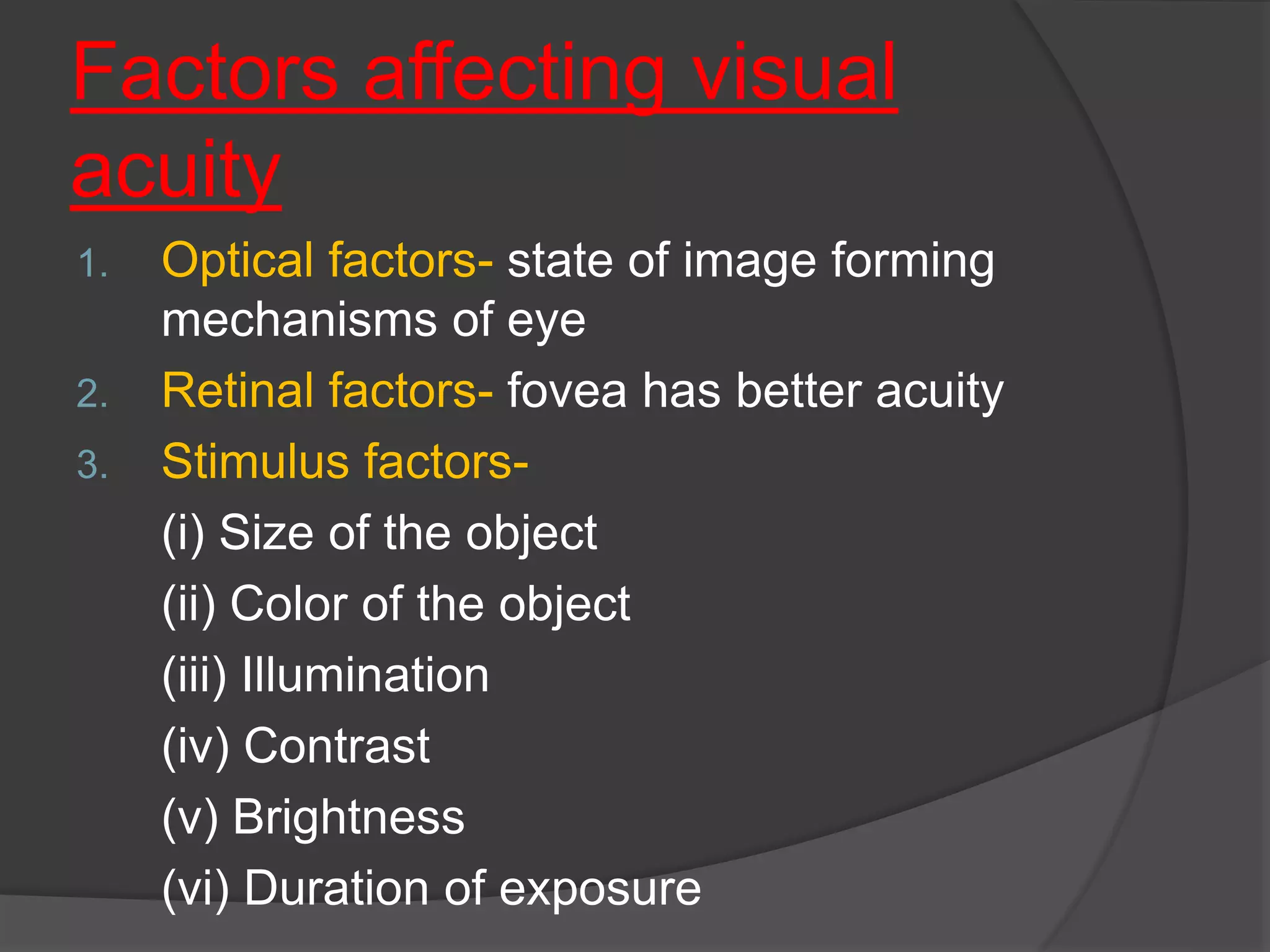 Factors affecting visual
acuity
1. Optical factors- state of image forming
mechanisms of eye
2. Retinal factors- fovea has better acuity
3. Stimulus factors-
(i) Size of the object
(ii) Color of the object
(iii) Illumination
(iv) Contrast
(v) Brightness
(vi) Duration of exposure
 