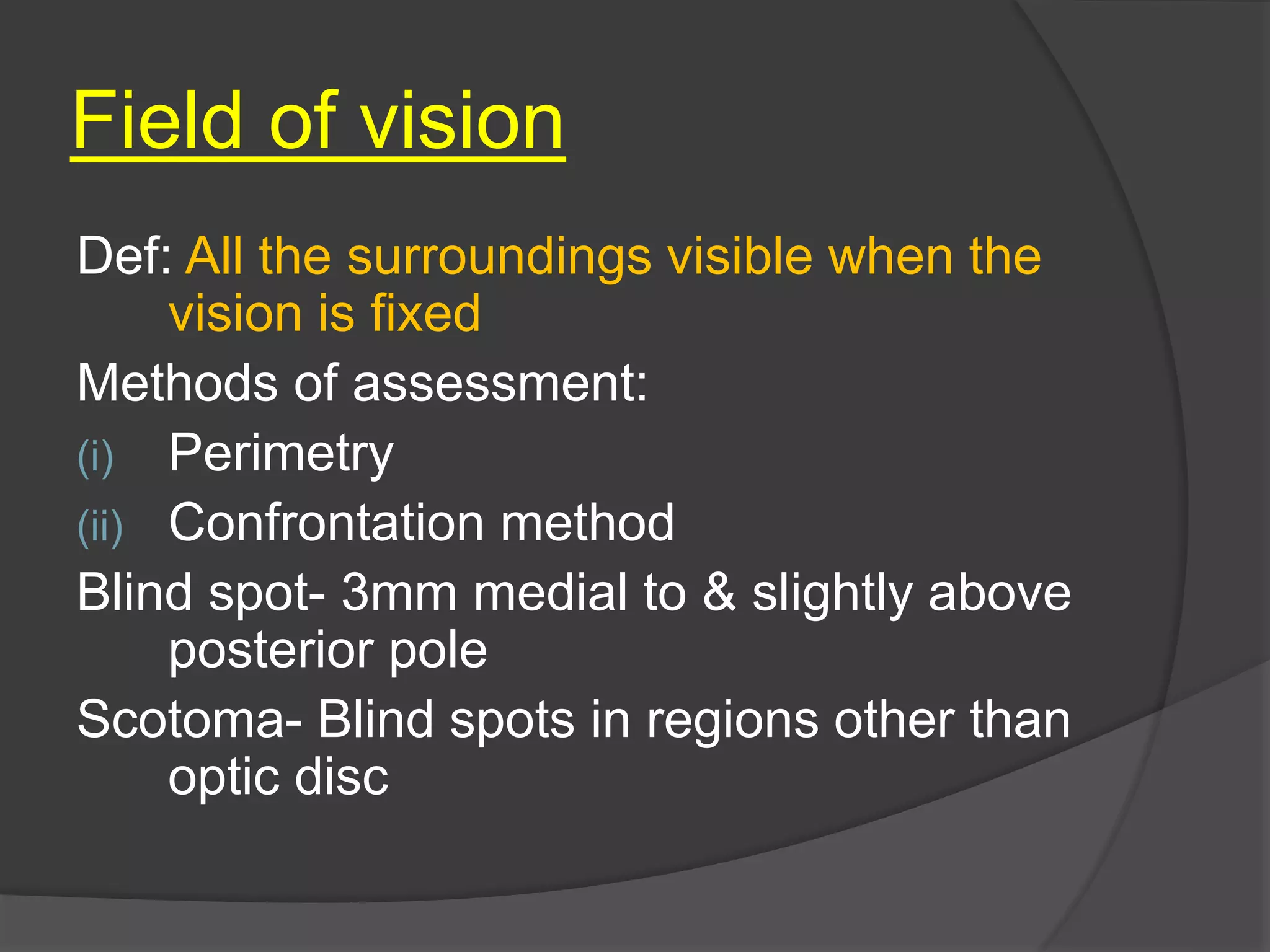 Field of vision
Def: All the surroundings visible when the
vision is fixed
Methods of assessment:
(i) Perimetry
(ii) Confrontation method
Blind spot- 3mm medial to & slightly above
posterior pole
Scotoma- Blind spots in regions other than
optic disc
 