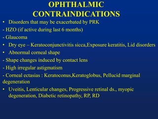 OPHTHALMIC
CONTRAINDICATIONS
• Disorders that may be exacerbated by PRK
- HZO (if active during last 6 months)
- Glaucoma
• Dry eye – Keratoconjunctivitis sicca,Exposure keratitis, Lid disorders
• Abnormal corneal shape
- Shape changes induced by contact lens
- High irregular astigmatism
- Corneal ectasias : Keratoconus,Keratoglobus, Pellucid marginal
degeneration
• Uveitis, Lenticular changes, Progressive retinal ds., myopic
degeneration, Diabetic retinopathy, RP, RD
 