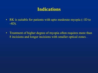 Indications
• RK is suitable for patients with upto moderate myopia (-1D to
-4D).
• Treatment of higher degree of myopia often requires more than
8 incisions and longer incisions with smaller optical zones .
 