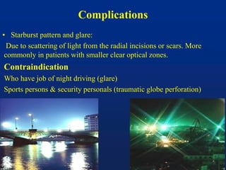 Complications
• Starburst pattern and glare:
Due to scattering of light from the radial incisions or scars. More
commonly in patients with smaller clear optical zones.
Contraindication
Who have job of night driving (glare)
Sports persons & security personals (traumatic globe perforation)
 