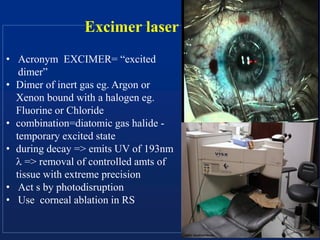 Excimer laser
• Acronym EXCIMER= “excited
dimer”
• Dimer of inert gas eg. Argon or
Xenon bound with a halogen eg.
Fluorine or Chloride
• combination=diatomic gas halide -
temporary excited state
• during decay => emits UV of 193nm
 => removal of controlled amts of
tissue with extreme precision
• Act s by photodisruption
• Use corneal ablation in RS
 