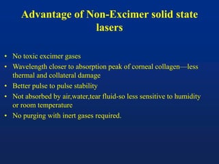 Advantage of Non-Excimer solid state
lasers
• No toxic excimer gases
• Wavelength closer to absorption peak of corneal collagen—less
thermal and collateral damage
• Better pulse to pulse stability
• Not absorbed by air,water,tear fluid-so less sensitive to humidity
or room temperature
• No purging with inert gases required.
 