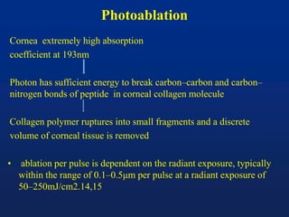 Photoablation
Cornea extremely high absorption
coefficient at 193nm
Photon has sufficient energy to break carbon–carbon and carbon–
nitrogen bonds of peptide in corneal collagen molecule
Collagen polymer ruptures into small fragments and a discrete
volume of corneal tissue is removed
• ablation per pulse is dependent on the radiant exposure, typically
within the range of 0.1–0.5μm per pulse at a radiant exposure of
50–250mJ/cm2.14,15
 