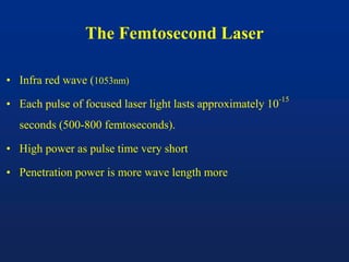 The Femtosecond Laser
• Infra red wave (1053nm)
• Each pulse of focused laser light lasts approximately 10
-15
seconds (500-800 femtoseconds).
• High power as pulse time very short
• Penetration power is more wave length more
 