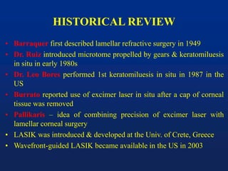HISTORICAL REVIEW
• Barraquer first described lamellar refractive surgery in 1949
• Dr. Ruiz introduced microtome propelled by gears & keratomiluesis
in situ in early 1980s
• Dr. Leo Bores performed 1st keratomiluesis in situ in 1987 in the
US
• Burrato reported use of excimer laser in situ after a cap of corneal
tissue was removed
• Pallikaris – idea of combining precision of excimer laser with
lamellar corneal surgery
• LASIK was introduced & developed at the Univ. of Crete, Greece
• Wavefront-guided LASIK became available in the US in 2003
 