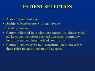 PATIENT SELECTION
• Above 18 years of age.
• Stable refractive error at least 1year.
• Healthy cornea.
• Contraindicated in inadequate corneal thickness (<450
μ), keratoconus, other corneal diseases, pregnancy,
lactation and certain medical conditions.
• Contact lens wearers to discontinue lenses for a few
days prior to examination and surgery.
 
