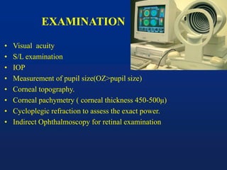 EXAMINATION
• Visual acuity
• S/L examination
• IOP
• Measurement of pupil size(OZ>pupil size)
• Corneal topography.
• Corneal pachymetry ( corneal thickness 450-500μ)
• Cycloplegic refraction to assess the exact power.
• Indirect Ophthalmoscopy for retinal examination
 