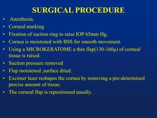 SURGICAL PROCEDURE
• Anesthesia.
• Corneal marking
• Fixation of suction ring to raise IOP 65mm Hg.
• Cornea is moistened with BSS for smooth movement.
• Using a MICROKERATOME a thin flap(130-160μ) of corneal
tissue is raised.
• Suction pressure removed
• Flap moistened ,surface dried.
• Excimer laser reshapes the cornea by removing a pre-determined
precise amount of tissue.
• The corneal flap is repositioned nasally.
 