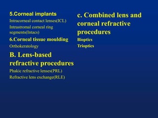 5.Corneal implants
Intracorneal contact lenses(ICL)
Intrastromal corneal ring
segments(Intacs)
6.Corneal tissue moulding
Orthokeratology
B. Lens-based
refractive procedures
Phakic refractive lenses(PRL)
Refractive lens exchange(RLE)
c. Combined lens and
corneal refractive
procedures
Bioptics
Trioptics
 