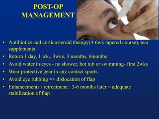 POST-OP
MANAGEMENT
• Antibiotics and corticosteroid therapy(4-6wk tapered course), tear
supplements
• Return 1 day, 1 wk., 3wks, 3 months, 6months
• Avoid water in eyes - no shower, hot tub or swimming- first 2wks
• Wear protective gear in any contact sports
• Avoid eye rubbing => dislocation of flap
• Enhancements / retreatment : 3-6 months later = adequate
stabilization of flap
 