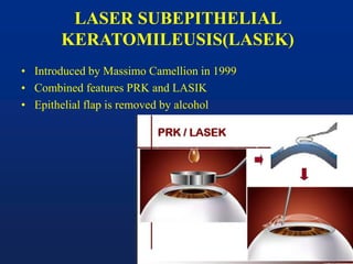 LASER SUBEPITHELIAL
KERATOMILEUSIS(LASEK)
• Introduced by Massimo Camellion in 1999
• Combined features PRK and LASIK
• Epithelial flap is removed by alcohol
 