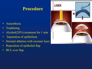 Procedure
• Anaesthesia
• Trephining
• Alcohol(20%) treatment for 1 min
• Separation of epithelium
• Stromal ablation with excimer laser
• Reposition of epithelial flap
• BCL over flap
 