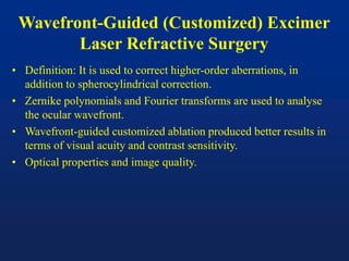 Wavefront-Guided (Customized) Excimer
Laser Refractive Surgery
• Definition: It is used to correct higher-order aberrations, in
addition to spherocylindrical correction.
• Zernike polynomials and Fourier transforms are used to analyse
the ocular wavefront.
• Wavefront-guided customized ablation produced better results in
terms of visual acuity and contrast sensitivity.
• Optical properties and image quality.
 