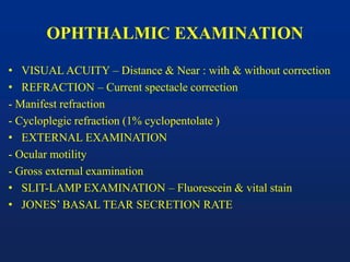 OPHTHALMIC EXAMINATION
• VISUAL ACUITY – Distance & Near : with & without correction
• REFRACTION – Current spectacle correction
- Manifest refraction
- Cycloplegic refraction (1% cyclopentolate )
• EXTERNAL EXAMINATION
- Ocular motility
- Gross external examination
• SLIT-LAMP EXAMINATION – Fluorescein & vital stain
• JONES’ BASAL TEAR SECRETION RATE
 