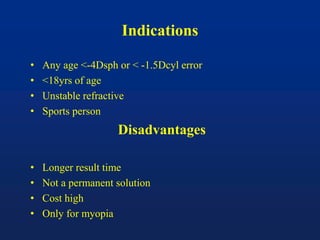 Indications
• Any age <-4Dsph or < -1.5Dcyl error
• <18yrs of age
• Unstable refractive
• Sports person
Disadvantages
• Longer result time
• Not a permanent solution
• Cost high
• Only for myopia
 
