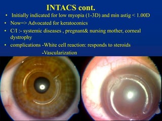 INTACS cont.
• Initially indicated for low myopia (1-3D) and min astig < 1.00D
• Now=> Advocated for keratoconics
• C/I :- systemic diseases , pregnant& nursing mother, corneal
dystrophy
• complications -White cell reaction: responds to steroids
-Vascularization
 