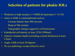 Selection of patients for phakic IOLs
• Moderate to high myopes (>-9.00D) & hyperopes (> 4.5 D)
• where LASIK is contraindicated such as
Corneas thinner than 500 microns
Steep or flat corneas
Topographic change suggestive of keratoconus
• Endothelial cell density at least 2250-2500mm2.
• Anterior chamber depth (excluding corneal thickness) at least
2.8mm
• Angle width at least 30 degrees
• No eye pathology except refractive error
 