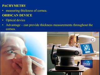 PACHYMETRY
• measuring thickness of cornea.
ORBSCAN DEVICE
• Optical device
• Advantage – can provide thickness measurements throughout the
cornea.
 