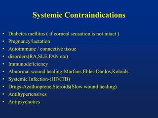 Systemic Contraindications
• Diabetes mellitus ( if corneal sensation is not intact )
• Pregnancy/lactation
• Autoimmune / connective tissue
• disorders(RA,SLE,PAN etc)
• Immunodeficiency
• Abnormal wound healing-Marfans,Ehler-Danlos,Keloids
• Systemic Infection-(HIV,TB)
• Drugs-Azathioprene,Steroids(Slow wound healing)
• Antihypertensives
• Antipsychotics
 