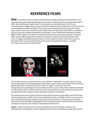 REFERENCEFILMS
Saw is an American horrorfranchise distributedby Lionsgate,producedby TwistedPictures and
createdby JamesWan and LeighWhannell,thatconsistsof eightfeature filmsandadditional media.In
2003, Wan and Whannell made ashortfilmtohelp pitchas a potential feature film.Thiswas
successfullydonein2004 withthe release of the firstinstallment atthe Sundance FilmFestival.The film
was releasedtheatricallythatOctober.The sequelswere directedby DarrenLynnBousman, David
Hackl,and KevinGreutert,andwere writtenbyWan,Whannell,Bousman, PatrickMelton,and Marcus
Dunstan,and were releasedsubsequentlyeveryOctober,onthe Fridaybefore Halloween,between
2004 and 2010. Bothof the creators remainedwiththe franchise as executive producers.OnJuly22,
2010, producerMark Burg confirmedthatthe seventhfilm, Saw 3D,isthe final installmentof the
series. Lionsgate reportedlyexpressedinterestincontinuingthe franchise in2012 witha reboot.In
November2013, it wasreportedthattheywere inactive developmentof asequel. Aneighth
film, Jigsaw,wasreleasedinOctober2017.
The franchise revolvesaround JohnKramer,alsocalledthe “Jigsaw Killer”orsimply“Jigsaw”.He was
introducedbrieflyin Saw anddevelopedinmore detail in Saw II. Ratherthankillinghis victimsoutright,
Jigsawtrapsthemin situationsthathe calls“tests”or “games”to testtheirwill tolive
throughphysical orpsychological torture andbelievesif theysurvive,theywill be rehabilitated.Despite
the fact that Johnwas murderedin SawIII,the filmscontinuetofocusonthe posthumousinfluence of
the JigsawKillerandhisapprenticesbyexploringhischaractervia flashbacks.
The franchise grossedmore than$1 billion frombox officeandretail salesby2009, and the filmshave
collectivelygrossedover$976 million atthe worldwide box office asof 2018. The filmseriesasa whole
has receivedmostlymixedtonegative reviewsbycritics,buthasbeen a financial successatthe box
office andisone of the highest-grossinghorrorfilmfranchisesof all time.Whilethe filmsare classified
as torture porn bycritics, the creatorsof Saw disagree withthe term.
Jigsawisa 2017 American horrorfilmdirectedby Michael andPeterSpierig,writtenby Josh
StolbergandPeterGoldfinger,andstarring Matt Passmore, CallumKeithRennie, Clé Bennett,Hannah
 