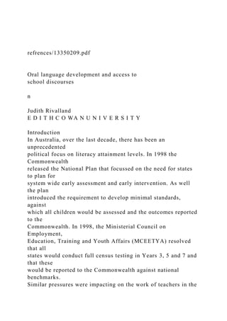 refrences/13350209.pdf
Oral language development and access to
school discourses
n
Judith Rivalland
E D I T H C O WA N U N I V E R S I T Y
Introduction
In Australia, over the last decade, there has been an
unprecedented
political focus on literacy attainment levels. In 1998 the
Commonwealth
released the National Plan that focussed on the need for states
to plan for
system wide early assessment and early intervention. As well
the plan
introduced the requirement to develop minimal standards,
against
which all children would be assessed and the outcomes reported
to the
Commonwealth. In 1998, the Ministerial Council on
Employment,
Education, Training and Youth Affairs (MCEETYA) resolved
that all
states would conduct full census testing in Years 3, 5 and 7 and
that these
would be reported to the Commonwealth against national
benchmarks.
Similar pressures were impacting on the work of teachers in the
 