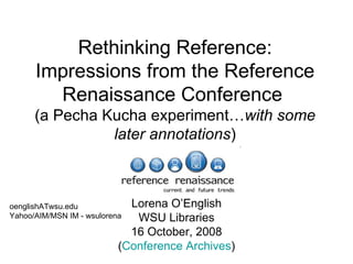 Rethinking Reference: Impressions from the Reference Renaissance Conference  (a Pecha Kucha experiment… with   some later annotations ) Lorena O’English WSU Libraries 16 October, 2008 ( Conference Archives ) oenglishATwsu.edu Yahoo/AIM/MSN IM - wsulorena 