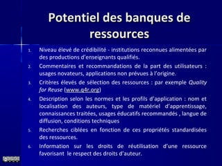Potentiel des banques dePotentiel des banques de
ressourcesressources
1. Niveau élevé de crédibilité - institutions reconnues alimentées par 
des productions d’enseignants qualifiés.
2. Commentaires  et  recommandations  de  la  part  des  utilisateurs  : 
usages novateurs, applications non prévues à l’origine.
3. Critères élevés de sélection des ressources : par exemple Quality
for Reuse (www.q4r.org)
4. Description selon les normes et les profils d’application : nom et 
localisation  des  auteurs,  type  de  matériel  d’apprentissage, 
connaissances traitées, usages éducatifs recommandés , langue de 
diffusion, conditions techniques 
5. Recherches  ciblées  en  fonction  de  ces  propriétés  standardisées 
des ressources.
6. Information  sur  les  droits  de  réutilisation  d’une  ressource 
favorisant  le respect des droits d’auteur.
 