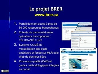 Le projet BRERLe projet BRER
www.brer.cawww.brer.ca
1.1. Portail donnant accès à plus dePortail donnant accès à plus de
50 000 ressources francophones50 000 ressources francophones
2.2. Entente de partenariat entreEntente de partenariat entre
opérateurs francophones :opérateurs francophones :
TÉLUQ-VTÉ / UNTTÉLUQ-VTÉ / UNT
3.3. Système COMÈTE -Système COMÈTE -
mutualisation des outilsmutualisation des outils
antérieurs et fondé sur MLR et leantérieurs et fondé sur MLR et le
Web de données liéesWeb de données liées
4.4. Processus qualité (Q4R) etProcessus qualité (Q4R) et
guides méthodologiques intégrésguides méthodologiques intégrés
au portailau portail
 