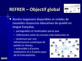 REFRER – Objectif globalREFRER – Objectif global
 Rendre largement disponibles et visibles de
nouvelles ressources éducatives de qualité en
langue française,
– partageables et réutilisables parce que
– référencées selon les normes internationales et
-- soutenues par une
infrastructure numérique de
pointe en réseau,
-- extensible à d’autres
institutions et à d’autres pays
de la Francophonie.
 