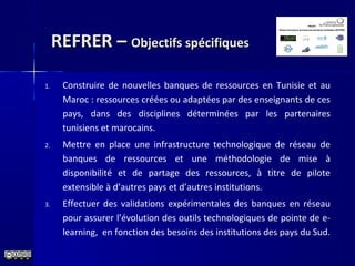 REFRER –REFRER – Objectifs spécifiquesObjectifs spécifiques
1. Construire de nouvelles banques de ressources en Tunisie et au
Maroc : ressources créées ou adaptées par des enseignants de ces
pays, dans des disciplines déterminées par les partenaires
tunisiens et marocains.
2. Mettre en place une infrastructure technologique de réseau de
banques de ressources et une méthodologie de mise à
disponibilité et de partage des ressources, à titre de pilote
extensible à d’autres pays et d’autres institutions.
3. Effectuer des validations expérimentales des banques en réseau
pour assurer l’évolution des outils technologiques de pointe de e-
learning, en fonction des besoins des institutions des pays du Sud.
 