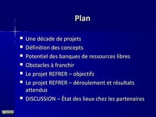 PlanPlan
 Une décade de projetsUne décade de projets
 Définition des conceptsDéfinition des concepts
 Potentiel des banques de ressources libresPotentiel des banques de ressources libres
 Obstacles à franchirObstacles à franchir
 Le projet REFRER – objectifsLe projet REFRER – objectifs
 Le projet REFRER – déroulement et résultatsLe projet REFRER – déroulement et résultats
attendusattendus
 DISCUSSION – État des lieux chez les partenairesDISCUSSION – État des lieux chez les partenaires
 