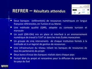 REFRERREFRER –– Résultats attendusRésultats attendus
 Deux banques (référentiels) de ressources numériques en langue
française référencées, en Tunisie et au Maroc
 Une méthode qualité (Q4R), adaptée au contexte tunisien et
marocain
 Un outil (ORI-OAI) mis en place et interfacé à un environnement
numérique de travail à l’UVT et dans les trois Écoles marocaines
 Un groupe de cinq intervenants de chaque institution formés à la
méthode et à un logiciel de gestion de ressources
 Une infrastructure du réseau reliant les banques de ressources de
tous les partenaires du projet
 Deux bancs d’essai des banques réalisés dans chaque pays
 Portail Web du projet et rencontres pour la diffusion du projet dans
les pays du Sud
 
