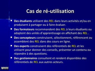 Cas de ré-utilisationCas de ré-utilisation
 Des étudiantsDes étudiants utilisent desutilisent des RELREL dans leurs activités et/ou endans leurs activités et/ou en
produisent à partager ou à faire évaluer.produisent à partager ou à faire évaluer.
 Des formateursDes formateurs recommandent desrecommandent des RELREL à leurs étudiants ouà leurs étudiants ou
adaptent des unités d’adaptent des unités d’apprentissage en affichant desapprentissage en affichant des RELREL ..
 Des concepteursDes concepteurs construisent, sélectionnent, référencent ouconstruisent, sélectionnent, référencent ou
assemblent desassemblent des RELREL dans des cours en ligne.dans des cours en ligne.
 Des expertsDes experts construisent des référentiels deconstruisent des référentiels de RELREL et leset les
utilisent pour donner des conseils, présenter un contenu ouutilisent pour donner des conseils, présenter un contenu ou
répondre à des questions.répondre à des questions.
 Des gestionnairesDes gestionnaires consultent et rendent disponibles desconsultent et rendent disponibles des
référentiels deréférentiels de RELREL aux autres acteurs.aux autres acteurs.
 