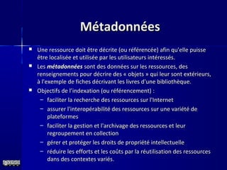 MétadonnéesMétadonnées
 Une ressource doit être décrite (ou référencée) afin qu'elle puisseUne ressource doit être décrite (ou référencée) afin qu'elle puisse
être localisée et utilisée par les utilisateurs intéressés.être localisée et utilisée par les utilisateurs intéressés.
 LesLes métadonnéesmétadonnées sont des données sur les ressources, dessont des données sur les ressources, des
renseignements pour décrire des « objets » qui leur sont extérieurs,renseignements pour décrire des « objets » qui leur sont extérieurs,
à l'exemple de fiches décrivant les livres d'une bibliothèque.à l'exemple de fiches décrivant les livres d'une bibliothèque.
 Objectifs de l’indexation (ou référencement) :Objectifs de l’indexation (ou référencement) :
– faciliter la recherche des ressources sur l'Internetfaciliter la recherche des ressources sur l'Internet
– assurer l'interopérabilité des ressources sur une variété deassurer l'interopérabilité des ressources sur une variété de
plateformesplateformes
– faciliter la gestion et l'archivage des ressources et leurfaciliter la gestion et l'archivage des ressources et leur
regroupement en collectionregroupement en collection
– gérer et protéger les droits de propriété intellectuellegérer et protéger les droits de propriété intellectuelle
– réduire les efforts et les coûts par la réutilisation des ressourcesréduire les efforts et les coûts par la réutilisation des ressources
dans des contextes variés.dans des contextes variés.
 