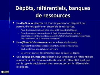 Dépôts, référentiels, banquesDépôts, référentiels, banques
de ressourcesde ressources
 Un Un dépôt de ressourcesdépôt de ressources est tout simplement un dispositif qui est tout simplement un dispositif qui 
permet d'emmagasiner un ensemble de ressources. permet d'emmagasiner un ensemble de ressources. 
– Pour des ressources imprimées, ce peut être une bibliothèque. Pour des ressources imprimées, ce peut être une bibliothèque. 
– Pour des ressources numériques, il s'agit d'un ou plusieurs serveurs Pour des ressources numériques, il s'agit d'un ou plusieurs serveurs 
informatiques (ordinateurs) contenant les fichiers numériques nécessaires au informatiques (ordinateurs) contenant les fichiers numériques nécessaires au 
fonctionnement de la ressource numérisée.fonctionnement de la ressource numérisée.
 Un Un référentiel de ressourcesréférentiel de ressources est une base de données  est une base de données 
– regroupant les métadonnées décrivant chacune des ressources; regroupant les métadonnées décrivant chacune des ressources; 
– peut résider sur un ou plusieurs serveurs;peut résider sur un ou plusieurs serveurs;
– les serveurs peuvent être différents de ceux où logent les dépôts.les serveurs peuvent être différents de ceux où logent les dépôts.
 Une Une banque de ressourcesbanque de ressources désigne plus largement un référentiel de  désigne plus largement un référentiel de 
ressources et les ressources décrites dans le référentiel, quel que ressources et les ressources décrites dans le référentiel, quel que 
soit le type de déploiement des serveurs portant le référentiel et soit le type de déploiement des serveurs portant le référentiel et 
les dépôts.les dépôts.
 