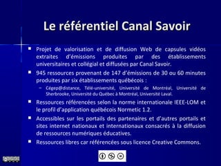 Le référentiel Canal SavoirLe référentiel Canal Savoir
 Projet de valorisation et de diffusion Web de capsules vidéos
extraites d’émissions produites par des établissements
universitaires et collégial et diffusées par Canal Savoir.
 945 ressources provenant de 147 d’émissions de 30 ou 60 minutes
produites par six établissements québécois :
– Cégep@distance, Télé-université, Université de Montréal, Université de
Sherbrooke, Université du Québec à Montréal, Université Laval.
 Ressources référencées selon la norme internationale IEEE-LOM et
le profil d’application québécois Normetic 1.2.
 Accessibles sur les portails des partenaires et d’autres portails et
sites internet nationaux et internationaux consacrés à la diffusion
de ressources numériques éducatives.
 Ressources libres car référencées sous licence Creative Commons.
 