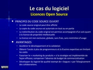 Le cas du logicielLe cas du logiciel
Licences Open SourceLicences Open Source
 PRINCIPES DU CODE SOURCE OUVERT
– Le code source original peut être affiché
– La copie du code source est autorisée en tout ou en partie
– La redistribution du code original est permise accompagnée d’un avis quant
à la licence de propriété intellectuelle
– La licence est non-exclusive, globale, sans frais, sans restriction d’usage
 AVANTAGES
– Accélérer le développement et la validation
– Obtenir l’accès à plus de programmeurs et à d’autres expertises en limitant
les coûts
– Favoriser le « marketing du produits » si la stratégie est implémentée de
façon efficace; compenser l’absence de budget de commercialisation
– Développer du logiciel de qualité exempt de « bogues » par l’élargissement
des collaborations.
 