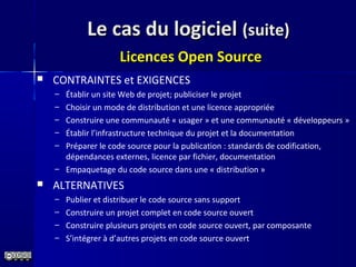 Le cas du logicielLe cas du logiciel (suite)(suite)
Licences Open SourceLicences Open Source
 CONTRAINTES et EXIGENCES
– Établir un site Web de projet; publiciser le projet
– Choisir un mode de distribution et une licence appropriée
– Construire une communauté « usager » et une communauté « développeurs »
– Établir l’infrastructure technique du projet et la documentation
– Préparer le code source pour la publication : standards de codification,
dépendances externes, licence par fichier, documentation
– Empaquetage du code source dans une « distribution »
 ALTERNATIVES
– Publier et distribuer le code source sans support
– Construire un projet complet en code source ouvert
– Construire plusieurs projets en code source ouvert, par composante
– S’intégrer à d’autres projets en code source ouvert
 