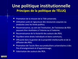Une politique institutionnelleUne politique institutionnelle
Principes de la politique de TÉLUQPrincipes de la politique de TÉLUQ
 Promotion de la mission de la Télé-université;
 Utilisation juste et rigoureuse des ressources acquises ou
produites avec les fonds publics;
 Reconnaissance, au sein de l’institution, de l’existence de REA
pouvant être réutilisées à l’interne ou à l’externe;
 Reconnaissance de la titularité des auteurs des REA;
 Équilibre entre droits individuels et biens communs;
 Efficacité dans la gestion de la propriété́ intellectuelle et de la
diffusion des REA;
 Promotion de l’accès libre aux productions universitaires à des
fins d’enseignement et d’apprentissage;
 Valorisation des auteurs des REA.
 