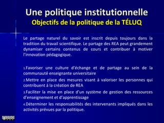 Une politique institutionnelleUne politique institutionnelle
Objectifs de la politique de la TÉLUQObjectifs de la politique de la TÉLUQ
Le partage naturel du savoir est inscrit depuis toujours dans la
tradition du travail scientifique. Le partage des REA peut grandement
dynamiser certains contenus de cours et contribuer à motiver
l’innovation pédagogique.
1.Favoriser une culture d’échange et de partage au sein de la
communauté́ enseignante universitaire
2.Mettre en place des mesures visant à valoriser les personnes qui
contribuent à la création de REA
3.Faciliter la mise en place d’un système de gestion des ressources
d’enseignement et d’apprentissage
4.Déterminer les responsabilités des intervenants impliqués dans les
activités prévues par la politique.
 