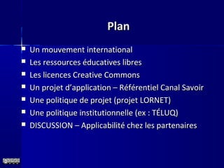 PlanPlan
 Un mouvement internationalUn mouvement international
 Les ressources éducatives libresLes ressources éducatives libres
 Les licences Creative CommonsLes licences Creative Commons
 Un projet d’application – Référentiel Canal SavoirUn projet d’application – Référentiel Canal Savoir
 Une politique de projet (projet LORNET)Une politique de projet (projet LORNET)
 Une politique institutionnelle (ex : TÉLUQ)Une politique institutionnelle (ex : TÉLUQ)
 DISCUSSION – Applicabilité chez les partenairesDISCUSSION – Applicabilité chez les partenaires
 