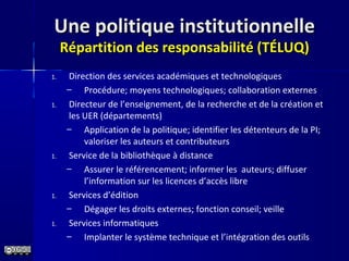 Une politique institutionnelleUne politique institutionnelle
Répartition des responsabilité (TÉLUQ)Répartition des responsabilité (TÉLUQ)
1. Direction des services académiques et technologiques
– Procédure; moyens technologiques; collaboration externes
1. Directeur de l’enseignement, de la recherche et de la création et
les UER (départements)
– Application de la politique; identifier les détenteurs de la PI;
valoriser les auteurs et contributeurs
1. Service de la bibliothèque à distance
– Assurer le référencement; informer les auteurs; diffuser
l’information sur les licences d’accès libre
1. Services d’édition
– Dégager les droits externes; fonction conseil; veille
1. Services informatiques
– Implanter le système technique et l’intégration des outils
 